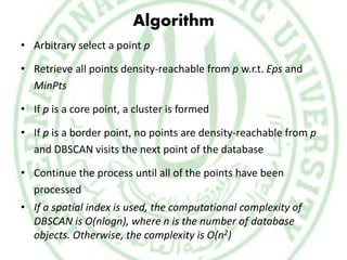 Algorithm
• Arbitrary select a point p
• Retrieve all points density-reachable from p w.r.t. Eps and
MinPts
• If p is a core point, a cluster is formed
• If p is a border point, no points are density-reachable from p
and DBSCAN visits the next point of the database
• Continue the process until all of the points have been
processed
• If a spatial index is used, the computational complexity of
DBSCAN is O(nlogn), where n is the number of database
objects. Otherwise, the complexity is O(n2)
 