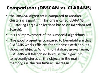 Comparisons (DBSCAN vs. CLARANS)
• the DBSCAN algorithm is compared to another
clustering algorithm. This one is called CLARANS
(Clustering Large Applications based on RANdomized
Search).
• It is an improvement of the k-medoid algorithms.
• The good properties compared to k-medoid are that
CLARANS works efficient for databases with about a
thousand objects. When the database grows larger,
CLARANS will fall behind because the algorithm
temporarily stores all the objects in the main
memory, i.e. the run time will increase.
 