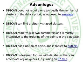 Advantages
• DBSCAN does not require one to specify the number of
clusters in the data a priori, as opposed to k-means.
• DBSCAN can find arbitrarily shaped clusters.
• DBSCAN requires just two parameters and is mostly
insensitive to the ordering of the points in the database.
• DBSCAN has a notion of noise, and is robust to outliers
• DBSCAN is designed for use with databases that can
accelerate region queries, e.g. using an R* tree.
 