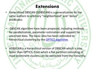 Extensions
• Generalized DBSCAN (GDBSCAN)is a generalization by the
same authors to arbitrary "neighborhood" and "dense"
predicates.
• DBSCAN algorithm have been proposed, including methods
for parallelization, parameter estimation and support for
uncertain data. The basic idea has been extended to
hierarchical clustering by the OPTICS algorithm.
• HDBSCANis a hierarchical version of DBSCAN which is also
faster than OPTICS, from which a flat partition consisting of
most prominent clusters can be extracted from the hierarchy.
 