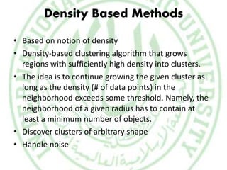 Density Based Methods
• Based on notion of density
• Density-based clustering algorithm that grows
regions with sufficiently high density into clusters.
• The idea is to continue growing the given cluster as
long as the density (# of data points) in the
neighborhood exceeds some threshold. Namely, the
neighborhood of a given radius has to contain at
least a minimum number of objects.
• Discover clusters of arbitrary shape
• Handle noise
 