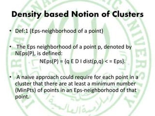 Density based Notion of Clusters
• Def:1 (Eps-neighborhood of a point)
• The Eps neighborhood of a point p, denoted by
NEps(P), is defined:
NEps(P) = {q E D I dist(p,q) < = Eps}.
• A naive approach could require for each point in a
cluster that there are at least a minimum number
(MinPts) of points in an Eps-neighborhood of that
point.
 