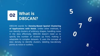 What is
DBSCAN?
DBSCAN stands for Density-Based Spatial Clustering
of Applications with Noise. Unlike other methods, it
can identify clusters of arbitrary shapes, handling noise
in the data effectively. DBSCAN doesn't need us to
specify the number of clusters up front, making it
adaptable to complex datasets. It uses the concept of
data density to identify clusters, labeling low-density
points as noise or outliers.
0
7
5
8
6
 