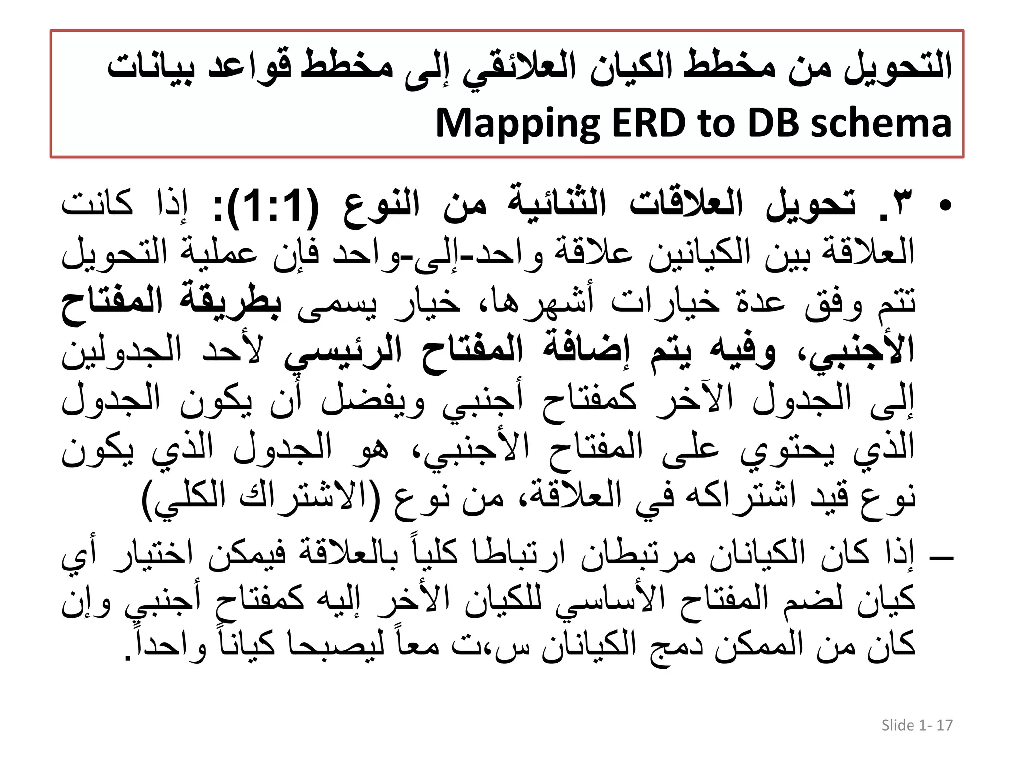 ‫بيان‬ ‫قواعد‬ ‫مخطط‬ ‫إلى‬ ‫العالئقي‬ ‫الكيان‬ ‫مخطط‬ ‫من‬ ‫التحويل‬‫ات‬ Mapping ERD to DB schema •٣.‫تحويل‬‫العالقات‬‫الثنائية‬‫من‬‫النوع‬(1:1):‫إذا‬‫كانت‬ ‫العالقة‬‫بين‬‫الكيانين‬‫عالقة‬‫واحد‬-‫إلى‬-‫واحد‬‫فإن‬‫عملية‬‫ا‬‫لتحويل‬ ‫تتم‬‫وفق‬‫عدة‬‫خيارات‬،‫أشھرھا‬‫خيار‬‫يسمى‬‫بطريقة‬‫المف‬‫تاح‬ ،‫األجنبي‬‫وفي‬‫ه‬‫يتم‬‫إضافة‬‫المفتاح‬‫الرئيسي‬‫ألحد‬‫ال‬‫جدولين‬ ‫إلى‬‫الجدول‬‫اآلخر‬‫كمفتاح‬‫أجنبي‬‫ويفضل‬‫أن‬‫يكون‬‫الج‬‫دول‬ ‫الذي‬‫يحتوي‬‫على‬‫المفتاح‬،‫األجنبي‬‫ھو‬‫الجدول‬‫الذي‬‫يك‬‫ون‬ ‫نوع‬‫قيد‬‫اشتراك‬‫ه‬‫في‬،‫العالقة‬‫من‬‫نوع‬(‫االشتراك‬‫الكل‬‫ي‬) –‫إذا‬‫كان‬‫الكيانان‬‫مرتبطان‬‫ارتباطا‬‫كليا‬‫بالعالقة‬‫فيمكن‬‫اختيار‬‫أي‬ ‫كيان‬‫لضم‬‫المفتاح‬‫األساسي‬‫للكيان‬‫األخر‬‫إليه‬‫كمفتاح‬‫أ‬‫جنبي‬‫وإن‬ ‫كان‬‫من‬‫الممكن‬‫دمج‬‫الكيانان‬‫س،ت‬‫معا‬‫ليصبحا‬‫كيانا‬‫واح‬‫دا‬. Slide 1- 17 