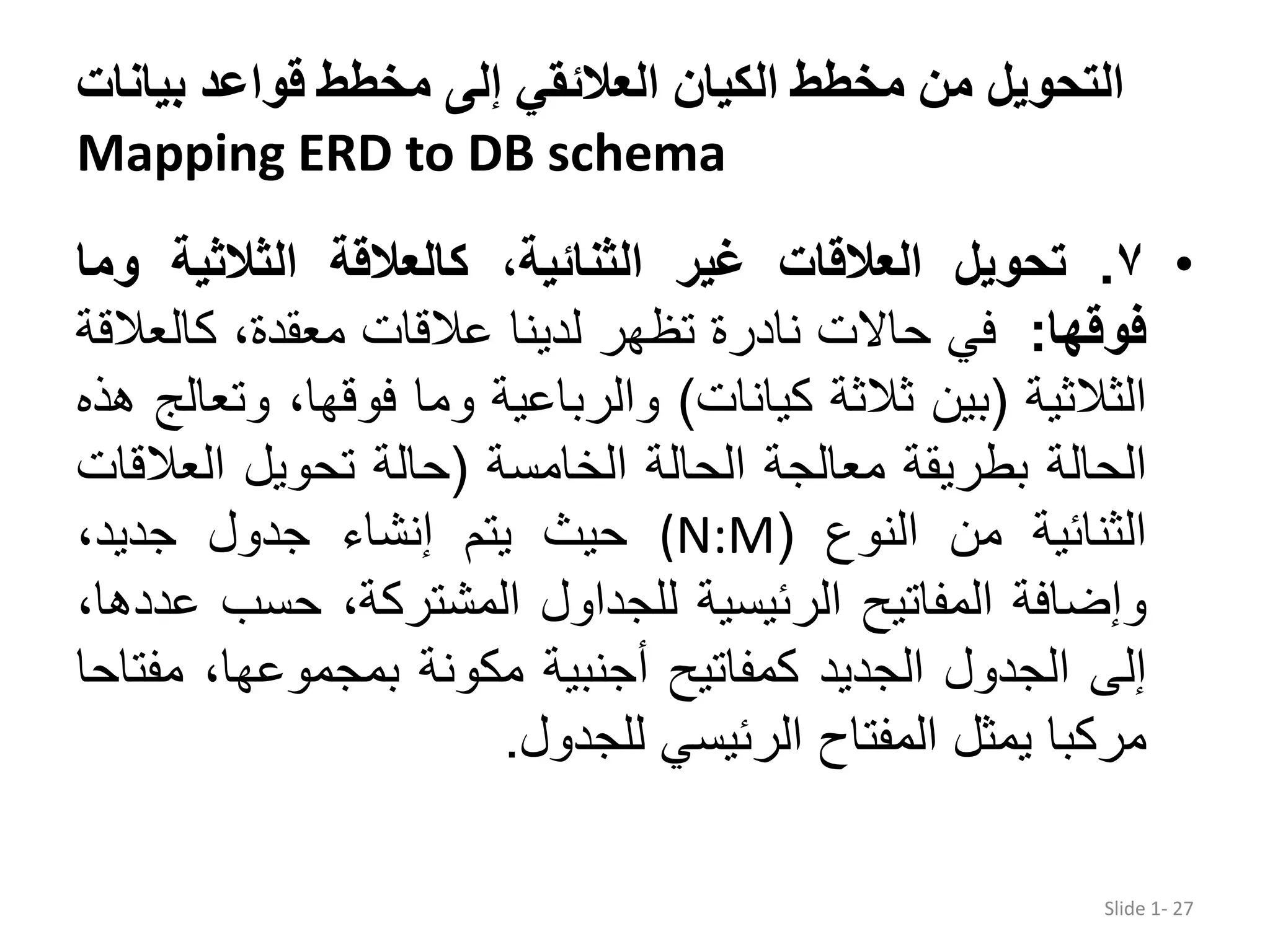 ‫بیان‬ ‫قواعد‬ ‫مخطط‬ ‫إلى‬ ‫العالئقي‬ ‫الكیان‬ ‫مخطط‬ ‫من‬ ‫التحويل‬‫ات‬ Mapping ERD to DB schema •٧.‫تحويل‬‫العالقات‬‫غير‬،‫الثنائية‬‫كالعالقة‬‫الثالثية‬‫و‬‫ما‬ ‫فوقها‬:‫في‬‫حاالت‬‫نادرة‬‫تظھر‬‫لدينا‬‫عالقات‬،‫معقدة‬‫كال‬‫عالقة‬ ‫الثالثية‬(‫بين‬‫ثالثة‬‫كيانات‬)‫والرباعية‬‫وما‬،‫فوقھا‬‫و‬‫تعالج‬‫ھذه‬ ‫الحالة‬‫بطريقة‬‫معالجة‬‫الحالة‬‫الخامسة‬(‫حالة‬‫تحويل‬‫العال‬‫قات‬ ‫الثنائية‬‫من‬‫النوع‬((N:M‫حيث‬‫يتم‬‫إنشاء‬‫جدول‬،‫جديد‬ ‫وإضافة‬‫المفاتيح‬‫الرئيسية‬‫للجداول‬،‫المشتركة‬‫حسب‬،‫عددھا‬ ‫إلى‬‫الجدول‬‫الجديد‬‫كمفاتيح‬‫أجنبية‬‫مكونة‬،‫بمجموعھا‬‫م‬‫فتاحا‬ ‫مركبا‬‫يمثل‬‫المفتاح‬‫الرئيسي‬‫للجدول‬. Slide 1- 27 