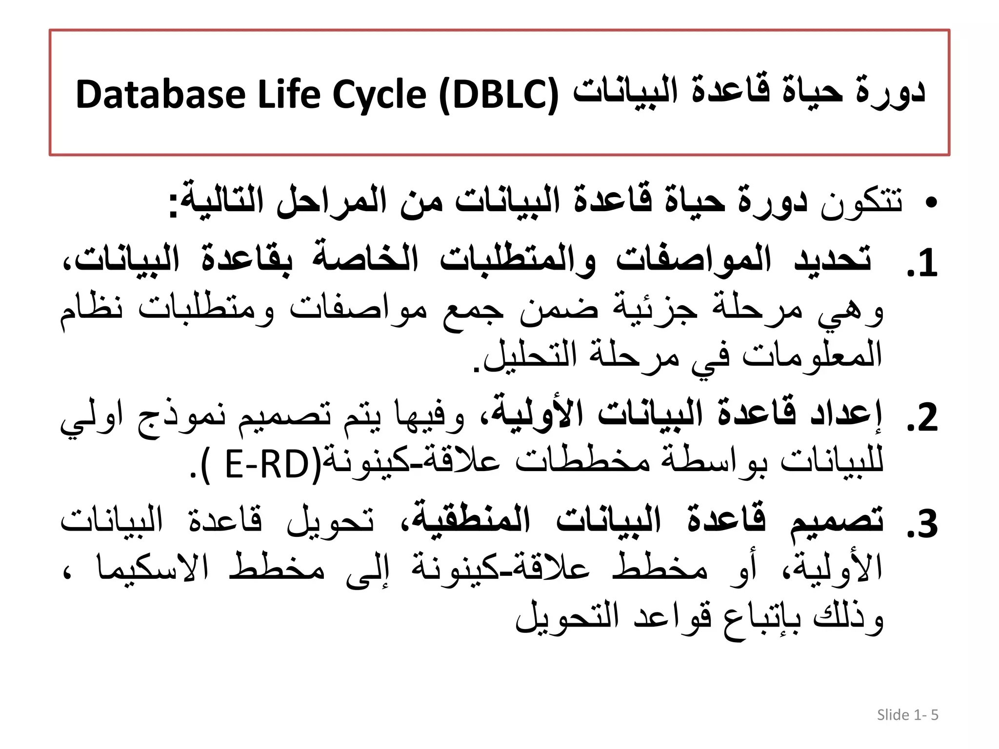 ‫البيانات‬ ‫قاعدة‬ ‫حياة‬ ‫دورة‬Database Life Cycle (DBLC) •‫تتكون‬‫التالية‬ ‫المراحل‬ ‫من‬ ‫البيانات‬ ‫قاعدة‬ ‫حياة‬ ‫دورة‬: .1‫تحديد‬‫المواصفات‬‫والمتطلبات‬‫الخاصة‬‫بقاعدة‬‫البيا‬،‫نات‬ ‫وھي‬‫مرحلة‬‫جزئية‬‫ضمن‬‫جمع‬‫مواصفات‬‫ومتطلبات‬‫نظام‬ ‫المعلومات‬‫في‬‫مرحلة‬‫التحليل‬. .2‫إعداد‬‫قاعدة‬‫البيانات‬،‫األولية‬‫وفيھا‬‫يتم‬‫تصميم‬‫نمو‬‫ذج‬‫اولي‬ ‫للبيانات‬‫بواسطة‬‫مخططات‬‫عالقة‬-‫كينونة‬.( E-RD) .3‫تصميم‬‫قاعدة‬‫البيانات‬،‫المنطقية‬‫تحويل‬‫قاعدة‬‫البي‬‫انات‬ ،‫األولية‬‫أو‬‫مخطط‬‫عالقة‬-‫كينونة‬‫إلى‬‫مخطط‬‫االسكيما‬، ‫وذلك‬‫بإتباع‬‫قواعد‬‫التحويل‬ Slide 1- 5 