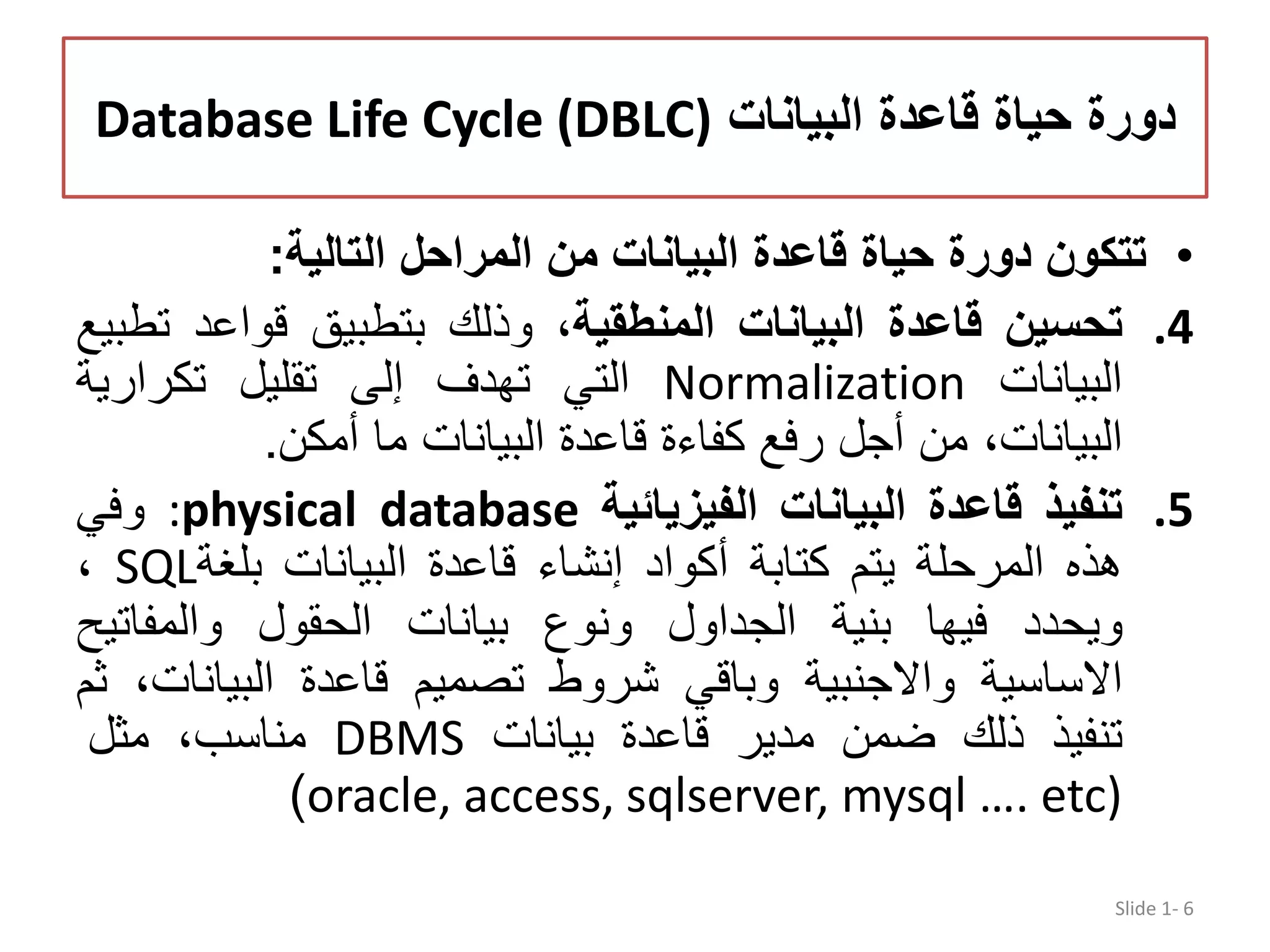 ‫البيانات‬ ‫قاعدة‬ ‫حياة‬ ‫دورة‬Database Life Cycle (DBLC) •‫تتكون‬‫دورة‬‫حياة‬‫قاعدة‬‫البيانات‬‫من‬‫المراحل‬‫التالية‬: .4‫تحسين‬‫قاعدة‬‫البيانات‬،‫المنطقية‬‫وذلك‬‫بتطبيق‬‫قواعد‬‫تطبيع‬ ‫البيانات‬Normalization‫التي‬‫تھدف‬‫إلى‬‫تقليل‬‫تكرارية‬ ،‫البيانات‬‫من‬‫أجل‬‫رفع‬‫كفاءة‬‫قاعدة‬‫البيانات‬‫ما‬‫أمكن‬. .5‫تنفيذ‬‫قاعدة‬‫البيانات‬‫الفيزيائية‬:physical database‫وفي‬ ‫ھذه‬‫المرحلة‬‫يتم‬‫كتابة‬‫أكواد‬‫إنشاء‬‫قاعدة‬‫البيانات‬‫بلغة‬SQL، ‫ويحدد‬‫فيھا‬‫بنية‬‫الجداول‬‫ونوع‬‫بيانات‬‫الحقول‬‫والمفاتي‬‫ح‬ ‫االساسية‬‫واالجنبية‬‫وباقي‬‫شروط‬‫تصميم‬‫قاعدة‬‫البيانا‬،‫ت‬‫ثم‬ ‫تنفيذ‬‫ذلك‬‫ضمن‬‫مدير‬‫قاعدة‬‫بيانات‬DBMS،‫مناسب‬‫مثل‬ oracle, access, sqlserver, mysql …. etc)) Slide 1- 6 