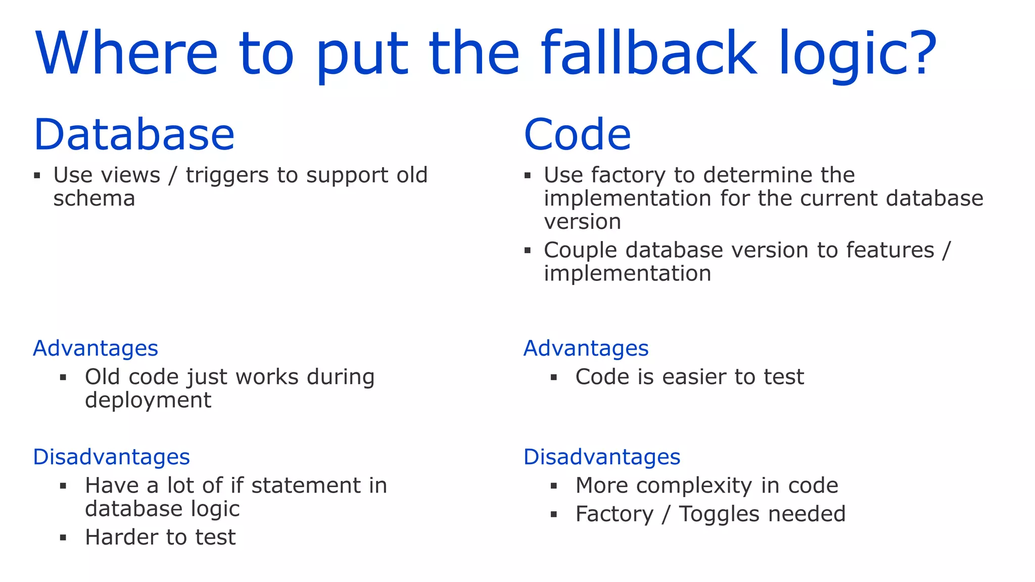 Where to put the fallback logic?
Database
▪ Use views / triggers to support old
schema
Advantages
▪ Old code just works during
deployment
Disadvantages
▪ Have a lot of if statement in
database logic
▪ Harder to test
Code
▪ Use factory to determine the
implementation for the current database
version
▪ Couple database version to features /
implementation
Advantages
▪ Code is easier to test
Disadvantages
▪ More complexity in code
▪ Factory / Toggles needed
 