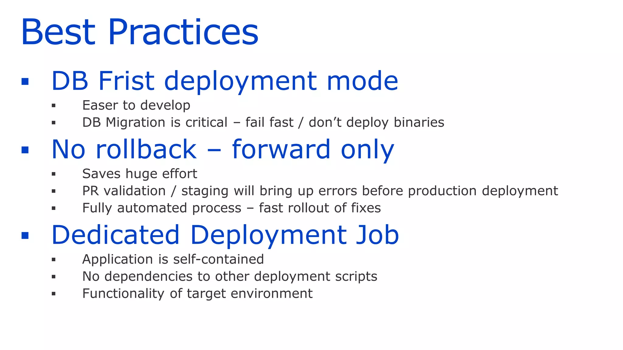 Best Practices
▪ DB Frist deployment mode
▪ Easer to develop
▪ DB Migration is critical – fail fast / don’t deploy binaries
▪ No rollback – forward only
▪ Saves huge effort
▪ PR validation / staging will bring up errors before production deployment
▪ Fully automated process – fast rollout of fixes
▪ Dedicated Deployment Job
▪ Application is self-contained
▪ No dependencies to other deployment scripts
▪ Functionality of target environment
 