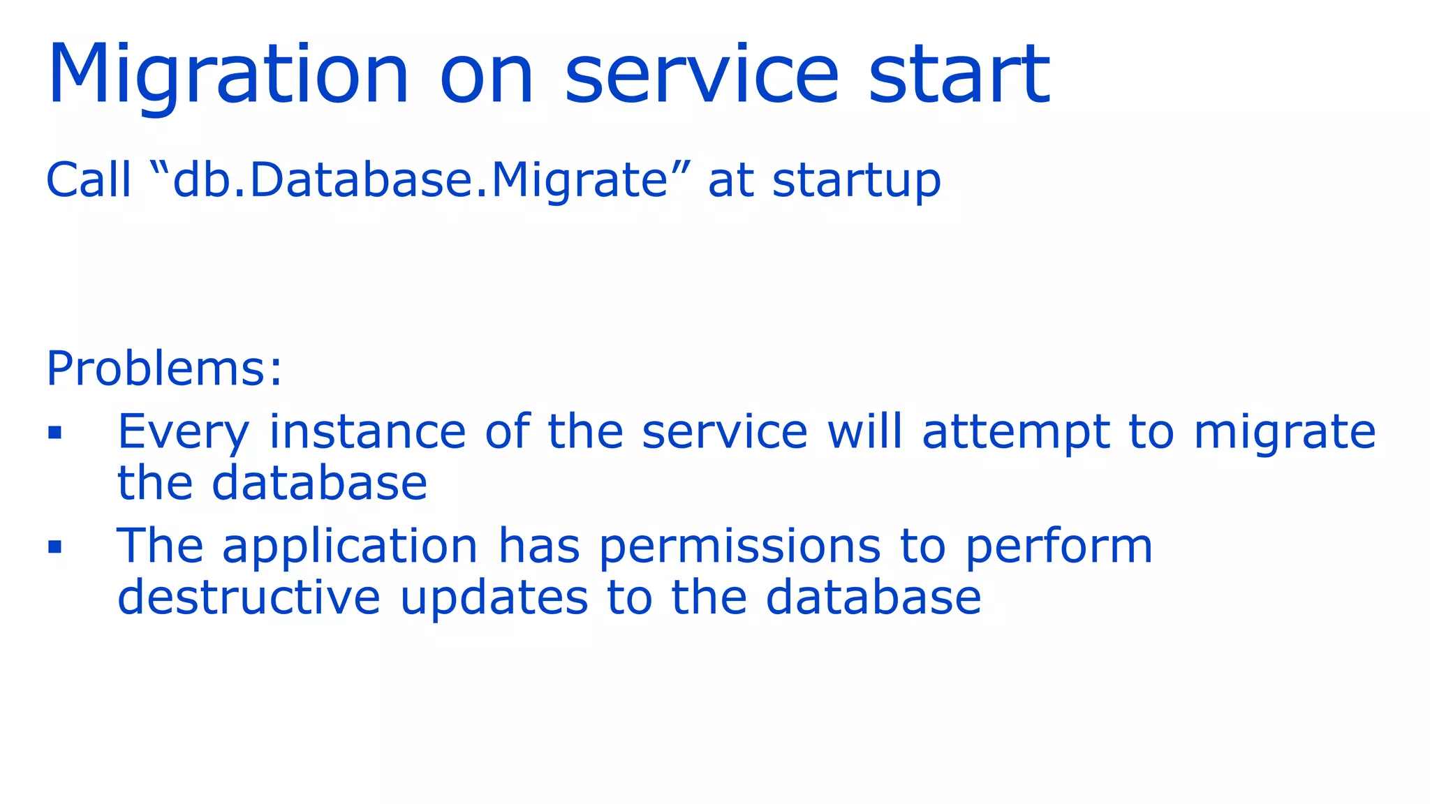 Migration on service start
Call “db.Database.Migrate” at startup
Problems:
▪ Every instance of the service will attempt to migrate
the database
▪ The application has permissions to perform
destructive updates to the database
 