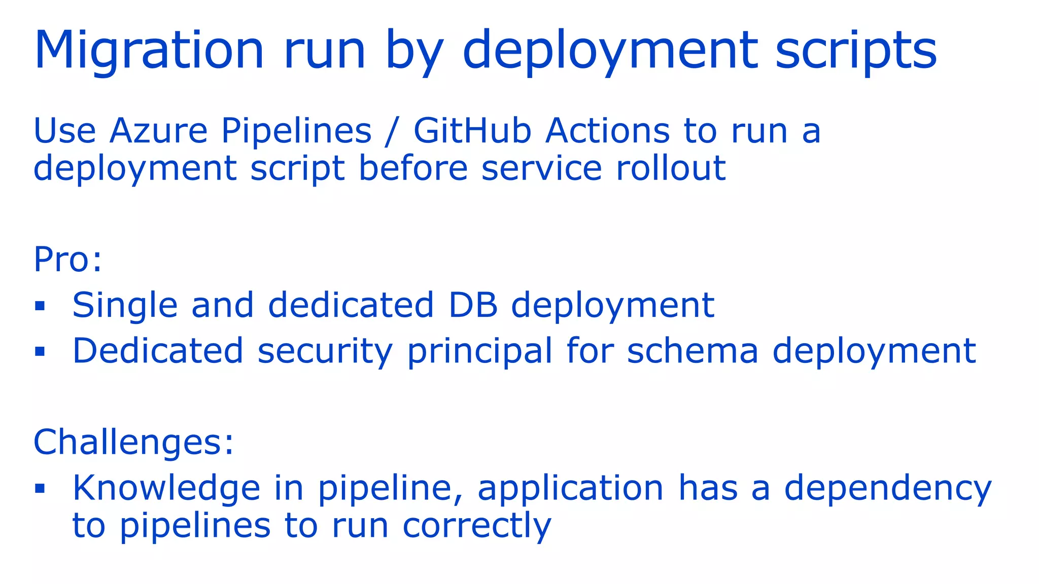 Migration run by deployment scripts
Use Azure Pipelines / GitHub Actions to run a
deployment script before service rollout
Pro:
▪ Single and dedicated DB deployment
▪ Dedicated security principal for schema deployment
Challenges:
▪ Knowledge in pipeline, application has a dependency
to pipelines to run correctly
 