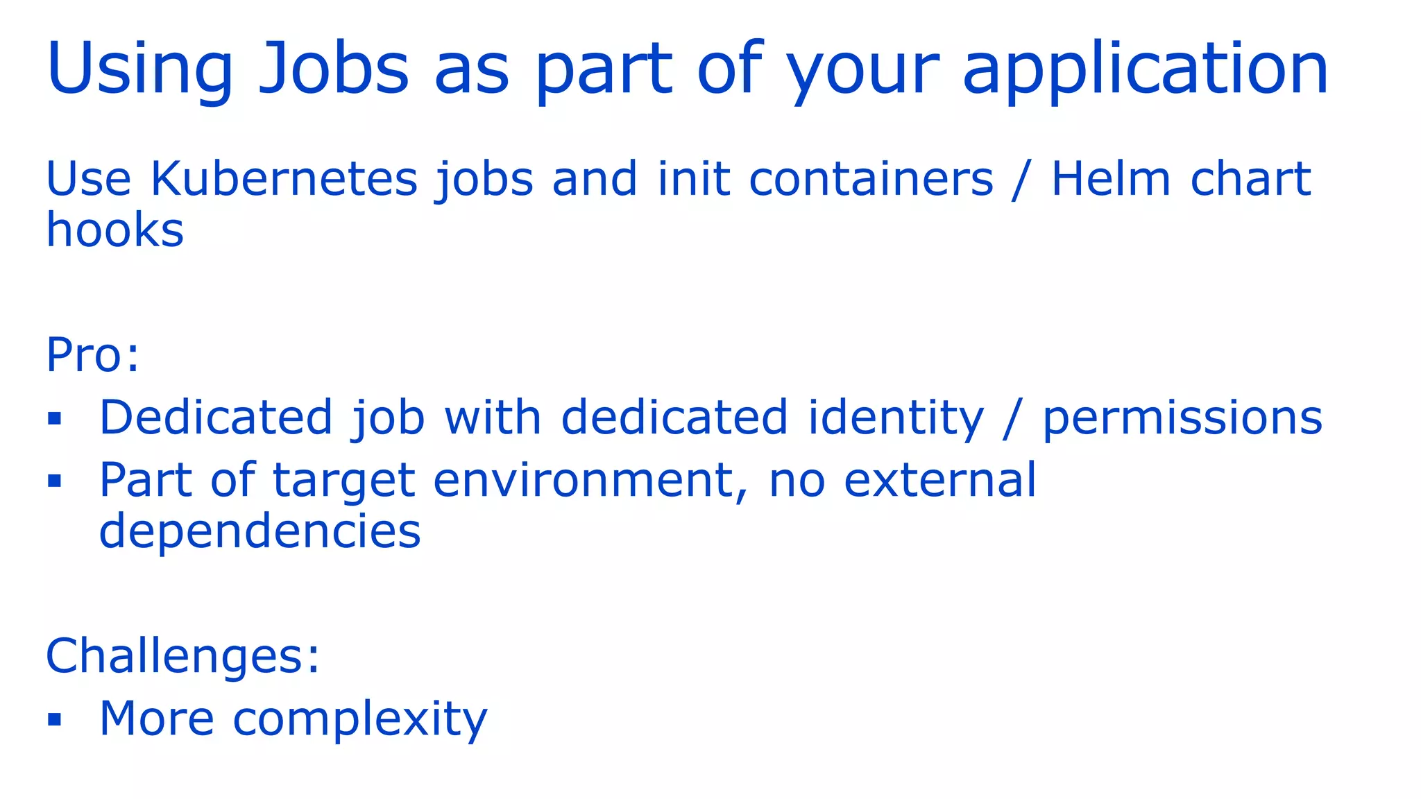 Using Jobs as part of your application
Use Kubernetes jobs and init containers / Helm chart
hooks
Pro:
▪ Dedicated job with dedicated identity / permissions
▪ Part of target environment, no external
dependencies
Challenges:
▪ More complexity
 