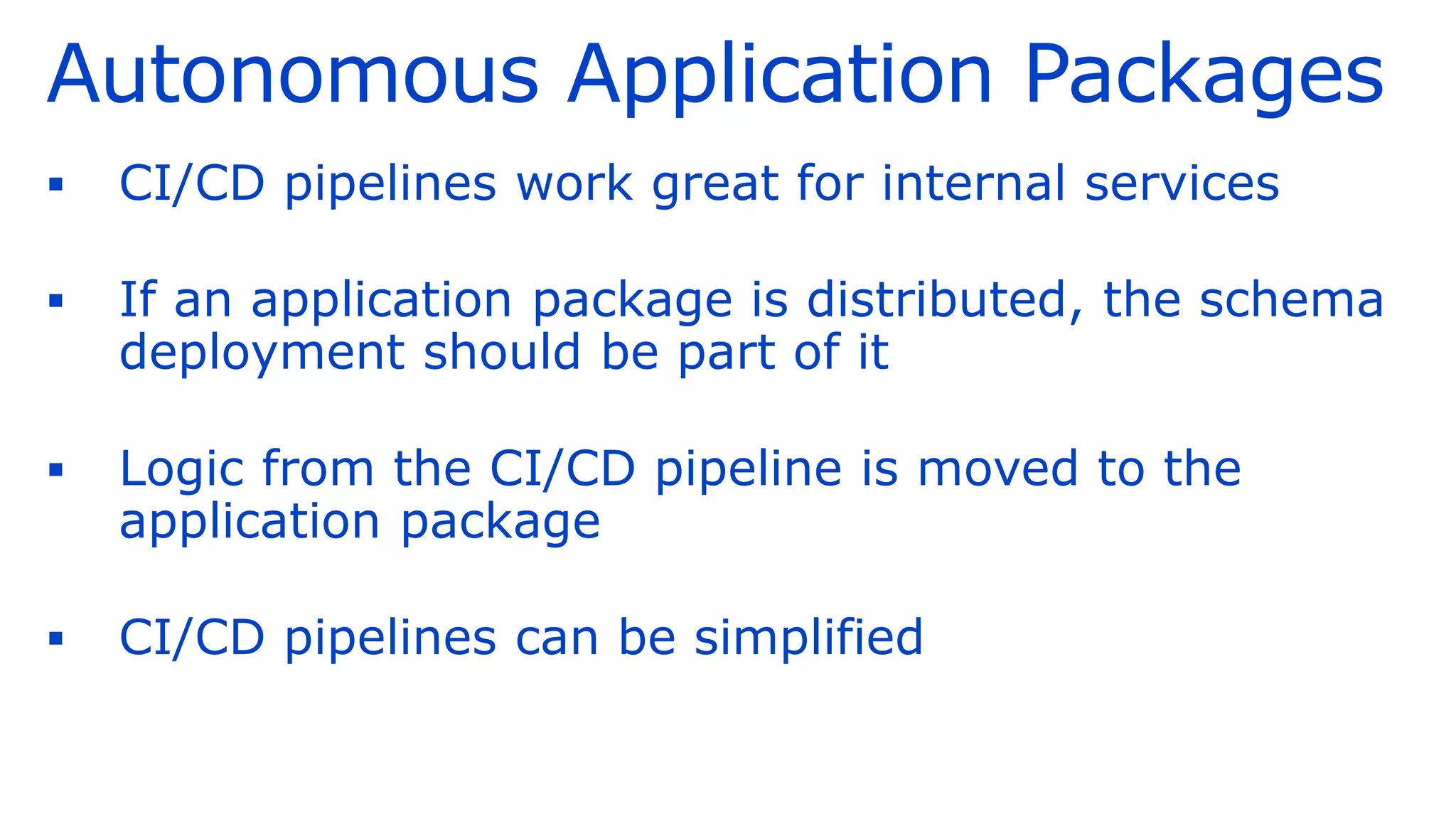 Autonomous Application Packages
▪ CI/CD pipelines work great for internal services
▪ If an application package is distributed, the schema
deployment should be part of it
▪ Logic from the CI/CD pipeline is moved to the
application package
▪ CI/CD pipelines can be simplified
 