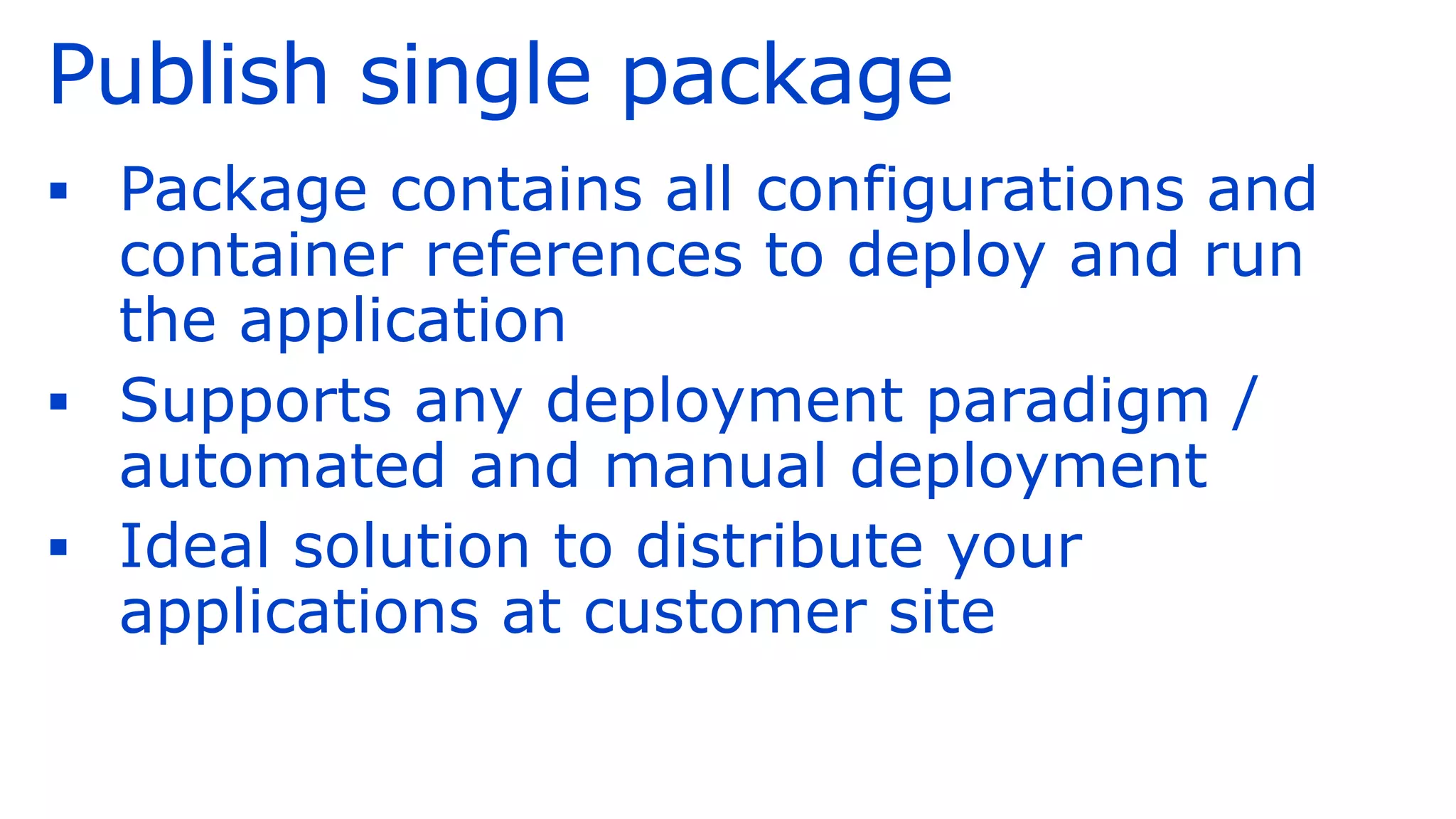 Publish single package
▪ Package contains all configurations and
container references to deploy and run
the application
▪ Supports any deployment paradigm /
automated and manual deployment
▪ Ideal solution to distribute your
applications at customer site
 