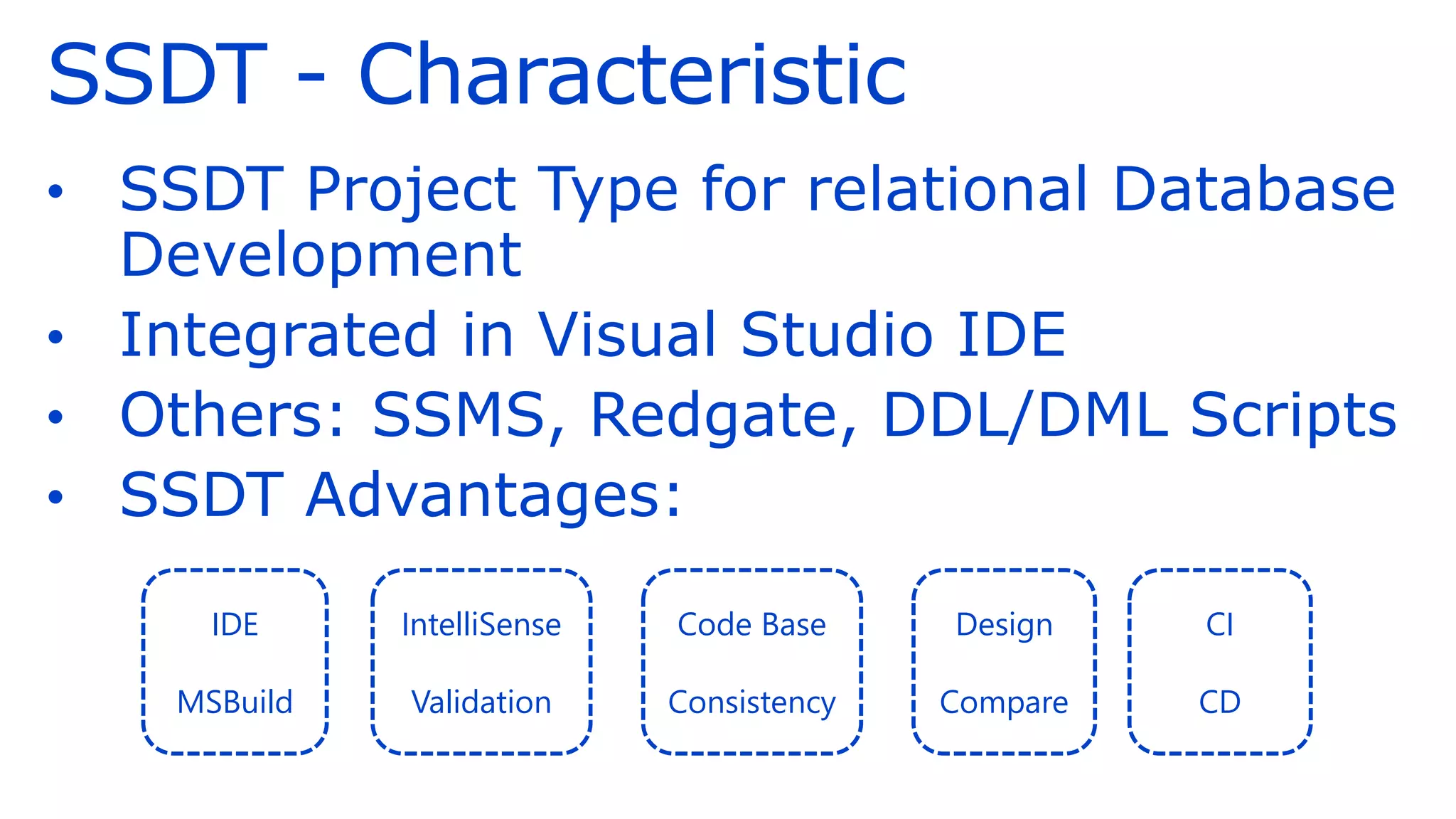 SSDT - Characteristic
• SSDT Project Type for relational Database
Development
• Integrated in Visual Studio IDE
• Others: SSMS, Redgate, DDL/DML Scripts
• SSDT Advantages:
IDE
MSBuild
IntelliSense
Validation
Code Base
Consistency
Design
Compare
CI
CD
 
