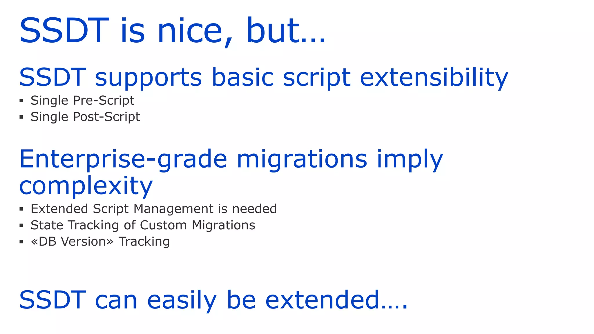 SSDT is nice, but…
SSDT supports basic script extensibility
▪ Single Pre-Script
▪ Single Post-Script
Enterprise-grade migrations imply
complexity
▪ Extended Script Management is needed
▪ State Tracking of Custom Migrations
▪ «DB Version» Tracking
SSDT can easily be extended….
 