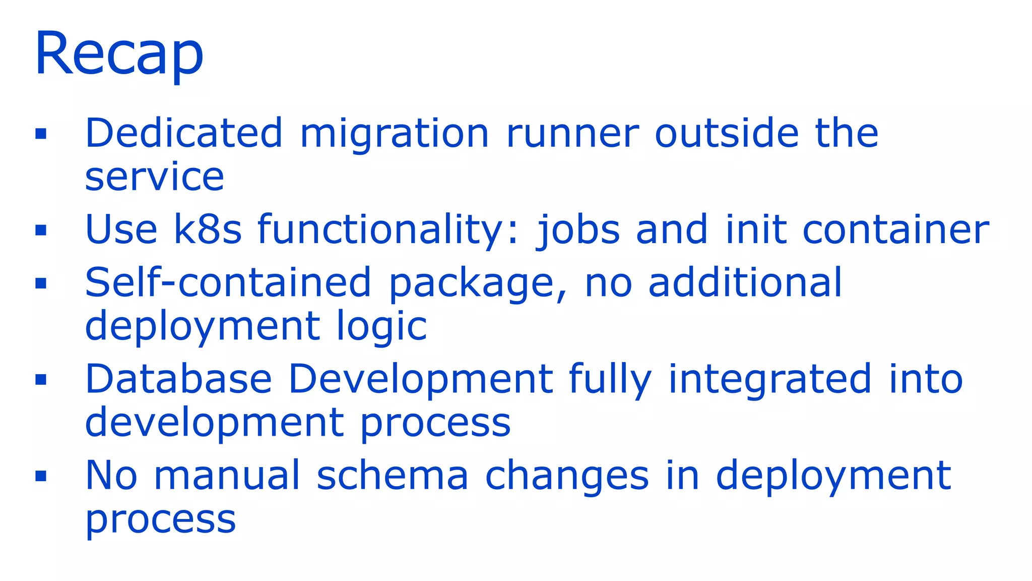 Recap
▪ Dedicated migration runner outside the
service
▪ Use k8s functionality: jobs and init container
▪ Self-contained package, no additional
deployment logic
▪ Database Development fully integrated into
development process
▪ No manual schema changes in deployment
process
 