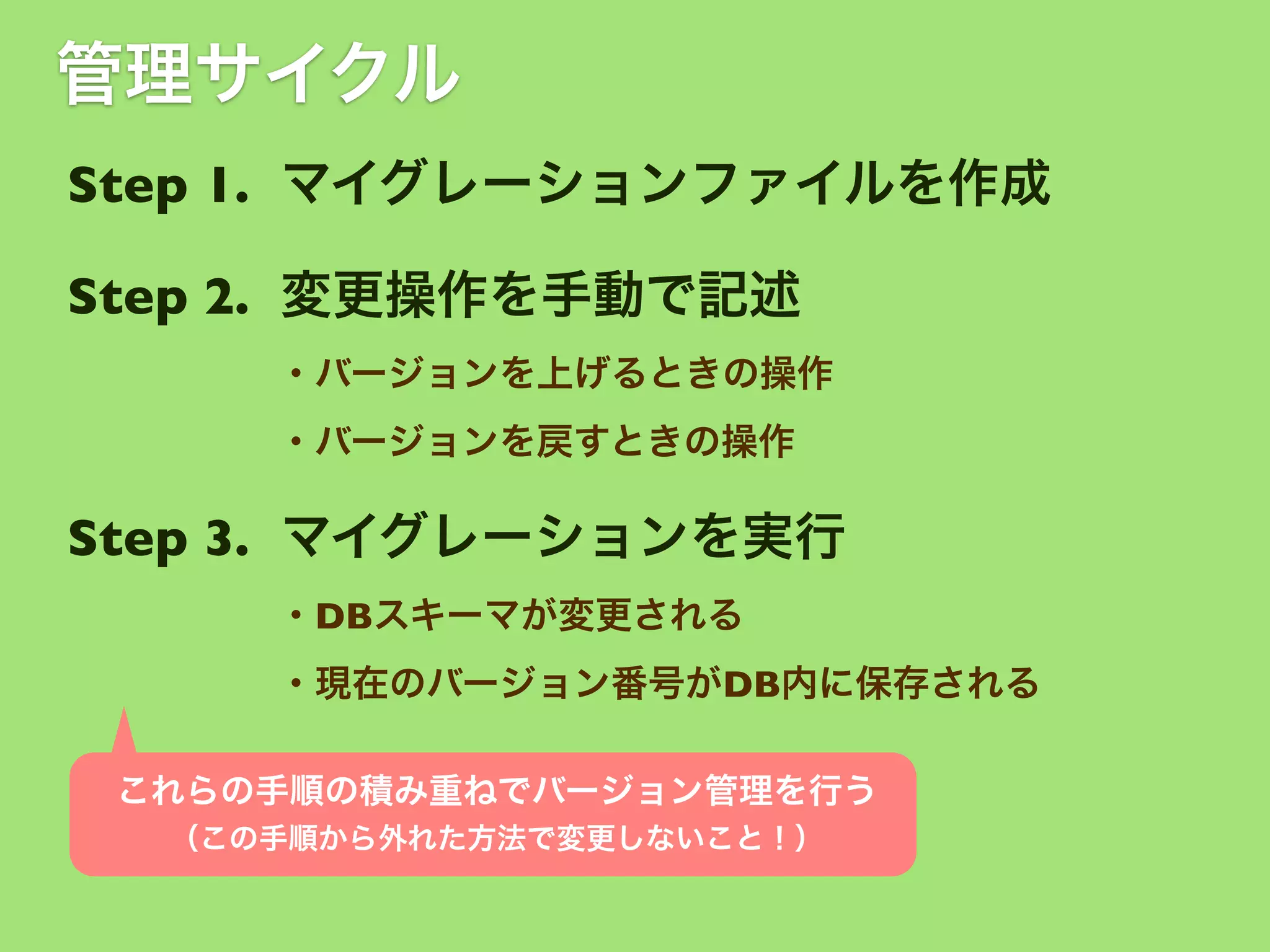 管理サイクル
Step 1. マイグレーションファイルを作成
Step 2. 変更操作を手動で記述
・バージョンを上げるときの操作
・バージョンを戻すときの操作

Step 3. マイグレーションを実行
・DBスキーマが変更される
・現在のバージョン番号がDB内に保存される
これらの手順の積み重ねでバージョン管理を行う
（この手順から外れた方法で変更しないこと！）

 