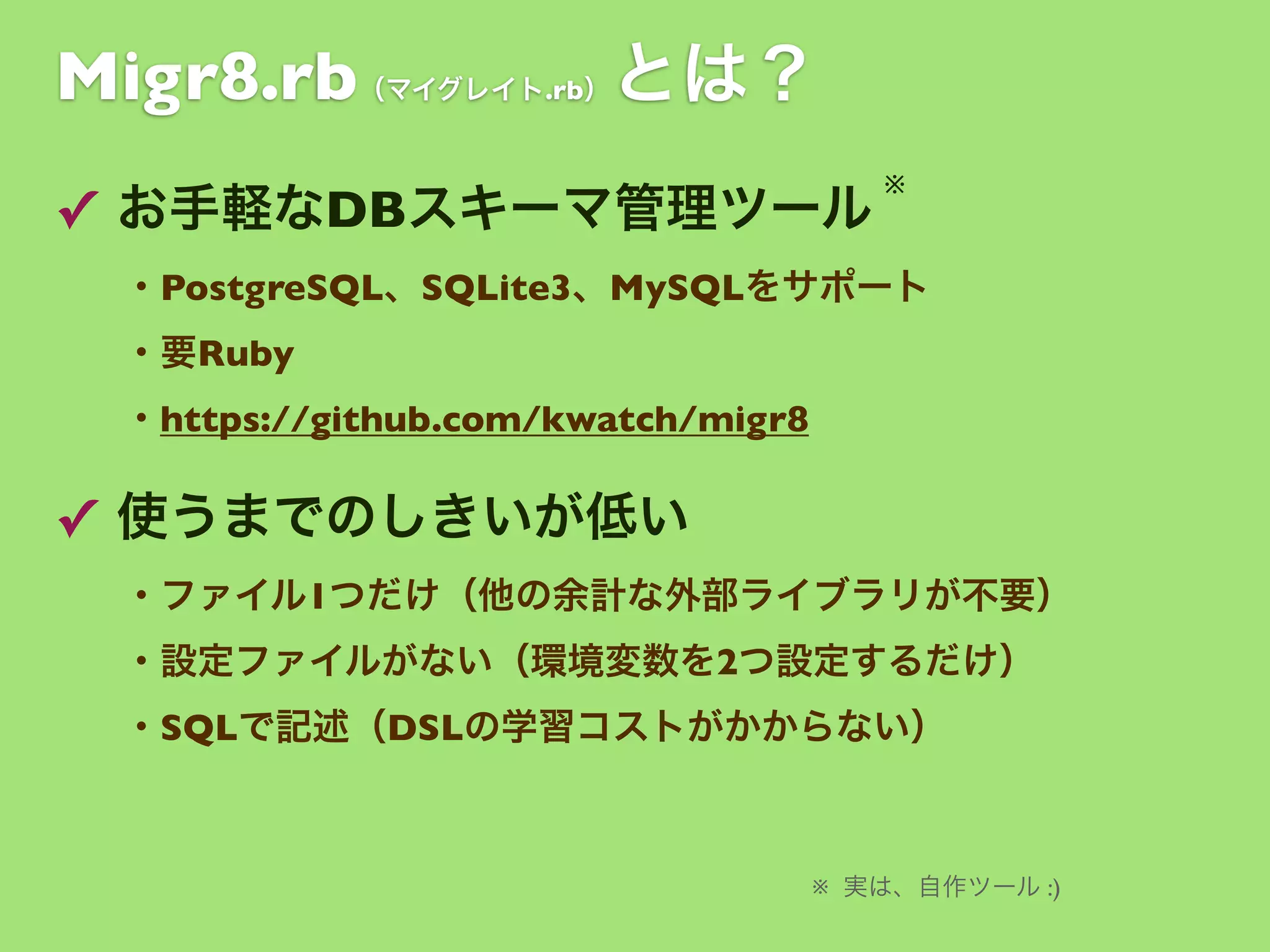 Migr8.rb

とは？

（マイグレイト.rb）

✓ お手軽なDBスキーマ管理ツール

※

・PostgreSQL、SQLite3、MySQLをサポート
・要Ruby
・https://github.com/kwatch/migr8

✓ 使うまでのしきいが低い
・ファイル1つだけ（他の余計な外部ライブラリが不要）
・設定ファイルがない（環境変数を2つ設定するだけ）
・SQLで記述（DSLの学習コストがかからない）

※ 実は、自作ツール :)

 