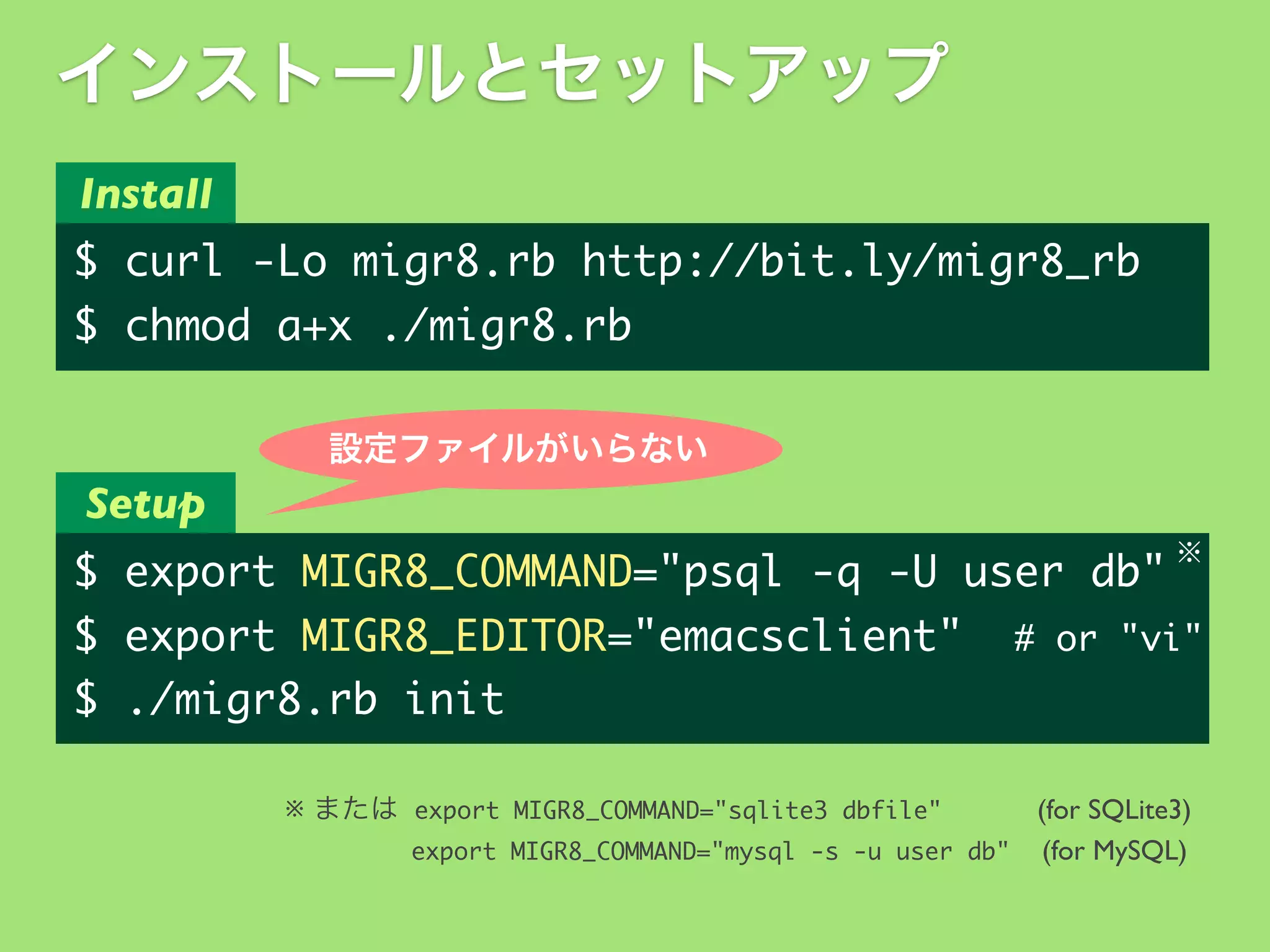 インストールとセットアップ
Install

$	 curl	 -Lo	 migr8.rb	 http://bit.ly/migr8_rb
$	 chmod	 a+x	 ./migr8.rb
設定ファイルがいらない

Setup
※

$	 export	 MIGR8_COMMAND="psql	 -q	 -U	 user	 db"
$	 export	 MIGR8_EDITOR="emacsclient"	 	 #	 or	 "vi"
$	 ./migr8.rb	 init
※ または export	 MIGR8_COMMAND="sqlite3	 dbfile"
(for SQLite3)
export	 MIGR8_COMMAND="mysql	 -s	 -u	 user	 db" (for MySQL)

 