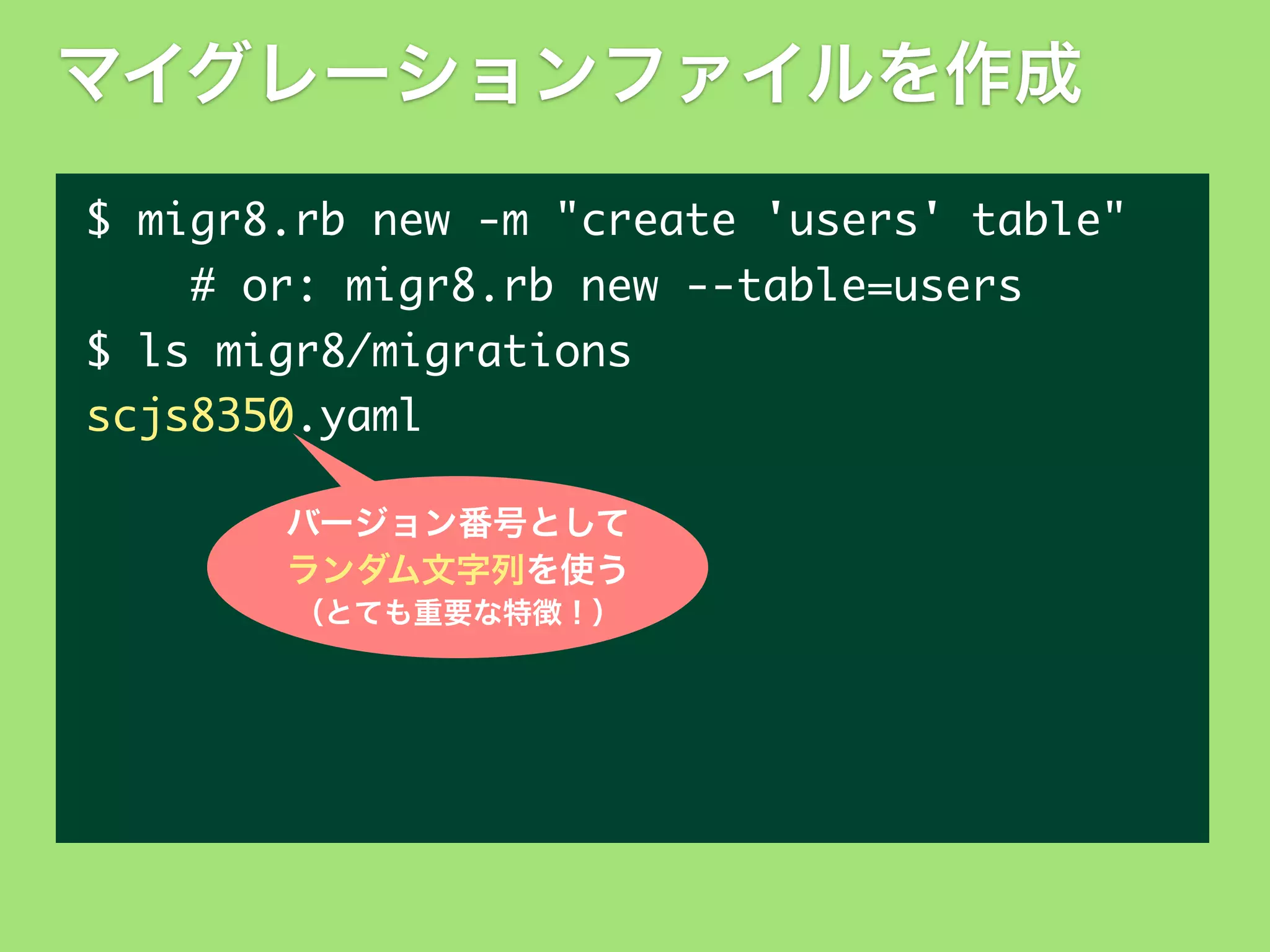 マイグレーションファイルを作成
$	 migr8.rb	 new	 -m	 "create	 'users'	 table"
	 	 	 	 #	 or:	 migr8.rb	 new	 --table=users
$	 ls	 migr8/migrations
scjs8350.yaml
バージョン番号として
ランダム文字列を使う
（とても重要な特徴！）

 