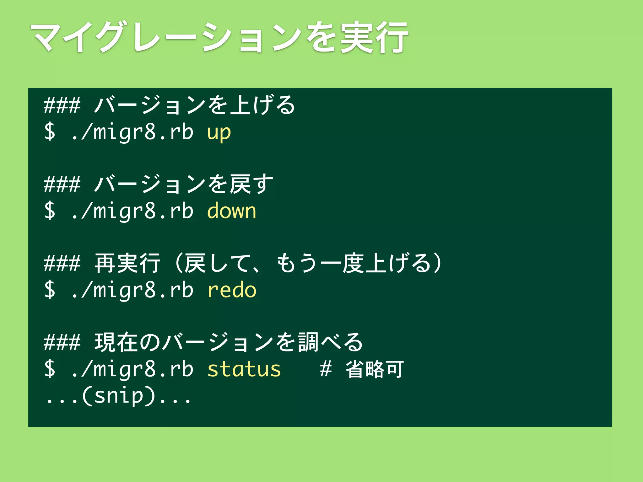 マイグレーションを実行
###	 バージョンを上げる
$	 ./migr8.rb	 up
###	 バージョンを戻す
$	 ./migr8.rb	 down
###	 再実行（戻して、もう一度上げる）
$	 ./migr8.rb	 redo
###	 現在のバージョンを調べる
$	 ./migr8.rb	 status	 	 	 #	 省略可
...(snip)...

 