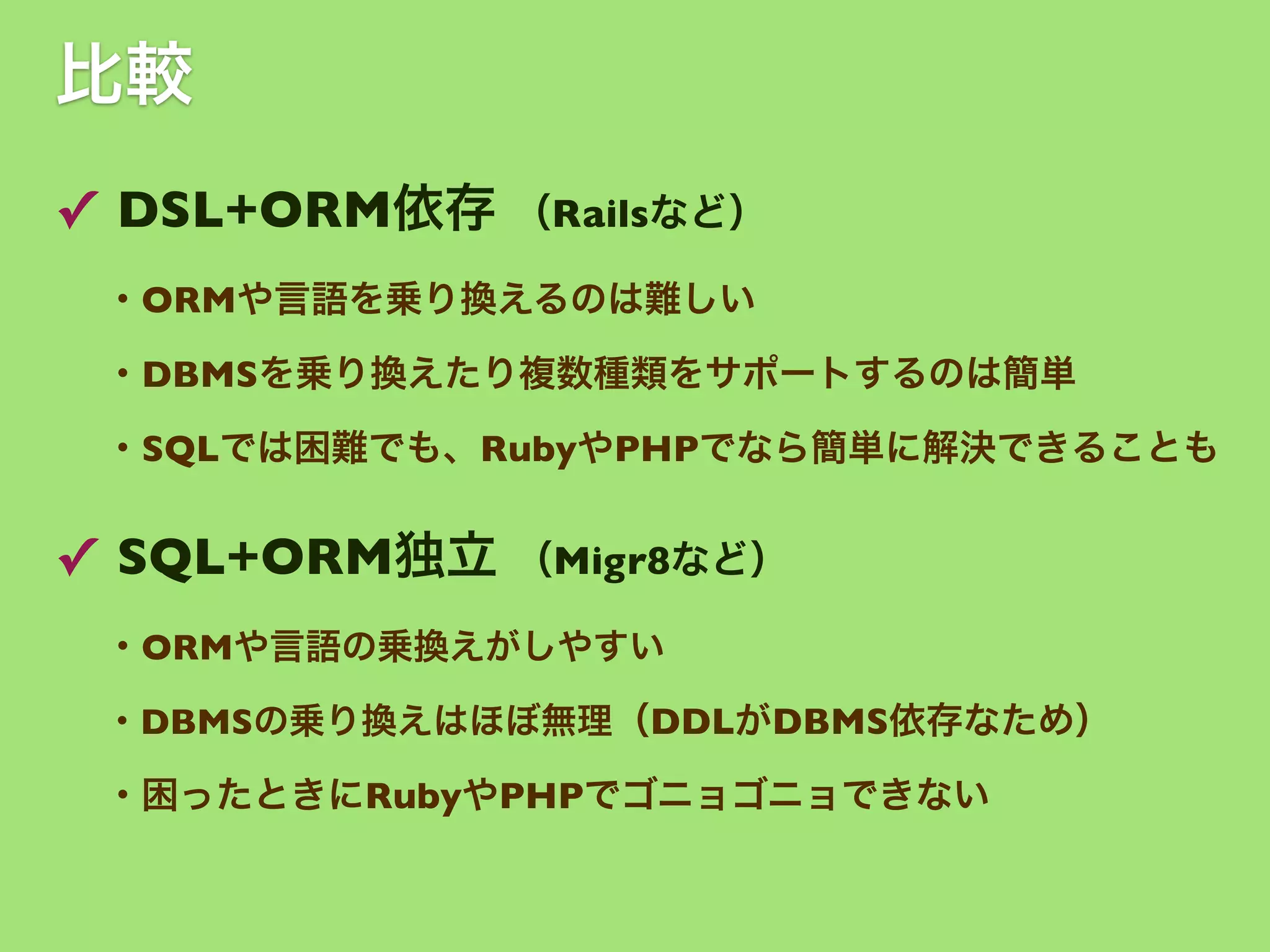 比較
✓ DSL+ORM依存 （Railsなど）
・ORMや言語を乗り換えるのは難しい
・DBMSを乗り換えたり複数種類をサポートするのは簡単
・SQLでは困難でも、RubyやPHPでなら簡単に解決できることも

✓ SQL+ORM独立 （Migr8など）
・ORMや言語の乗換えがしやすい
・DBMSの乗り換えはほぼ無理（DDLがDBMS依存なため）

・困ったときにRubyやPHPでゴニョゴニョできない

 