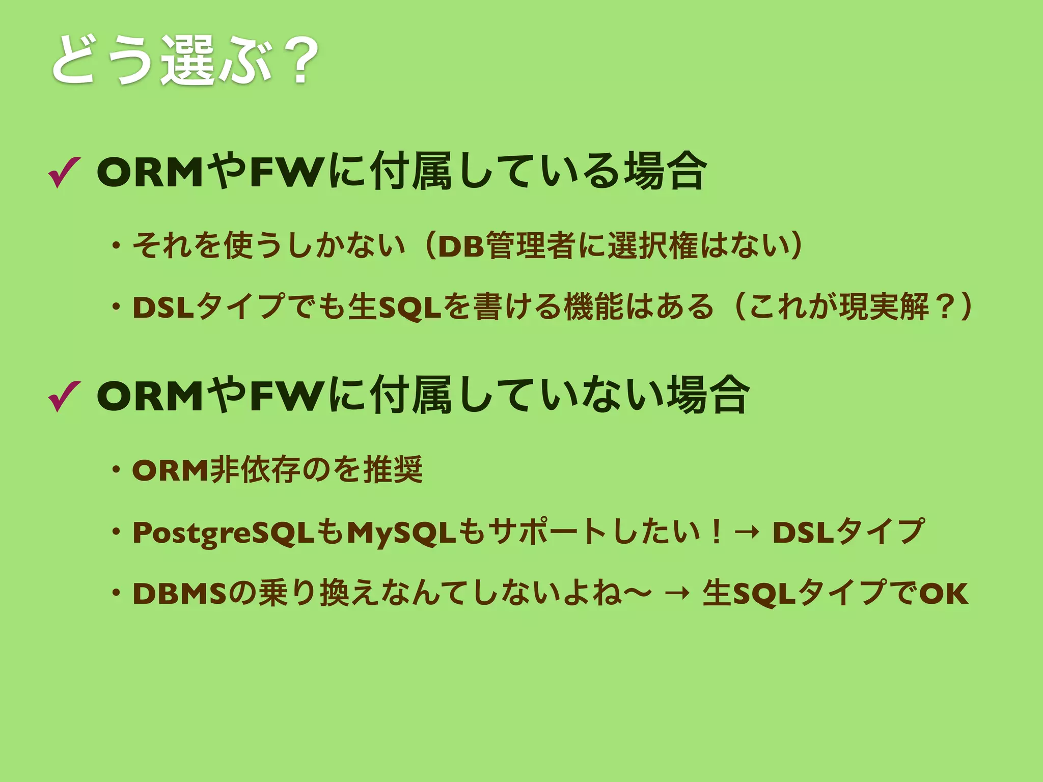 どう選ぶ？
✓ ORMやFWに付属している場合
・それを使うしかない（DB管理者に選択権はない）
・DSLタイプでも生SQLを書ける機能はある（これが現実解？）

✓ ORMやFWに付属していない場合
・ORM非依存のを推奨
・PostgreSQLもMySQLもサポートしたい！→ DSLタイプ
・DBMSの乗り換えなんてしないよね∼ → 生SQLタイプでOK

 