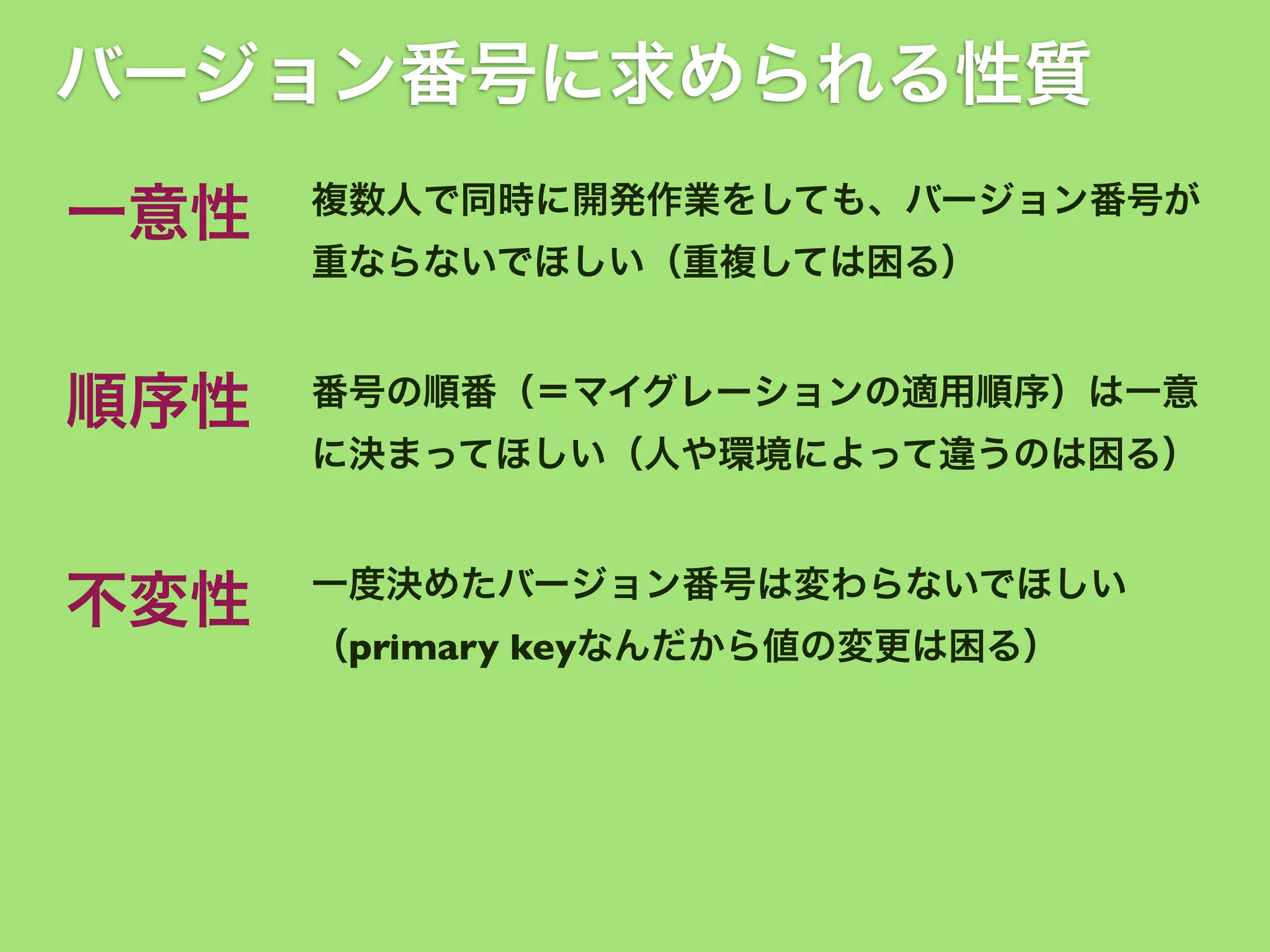 バージョン番号に求められる性質
一意性

複数人で同時に開発作業をしても、バージョン番号が

順序性

番号の順番（＝マイグレーションの適用順序）は一意

重ならないでほしい（重複しては困る）

に決まってほしい（人や環境によって違うのは困る）

不変性

一度決めたバージョン番号は変わらないでほしい
（primary keyなんだから値の変更は困る）

 