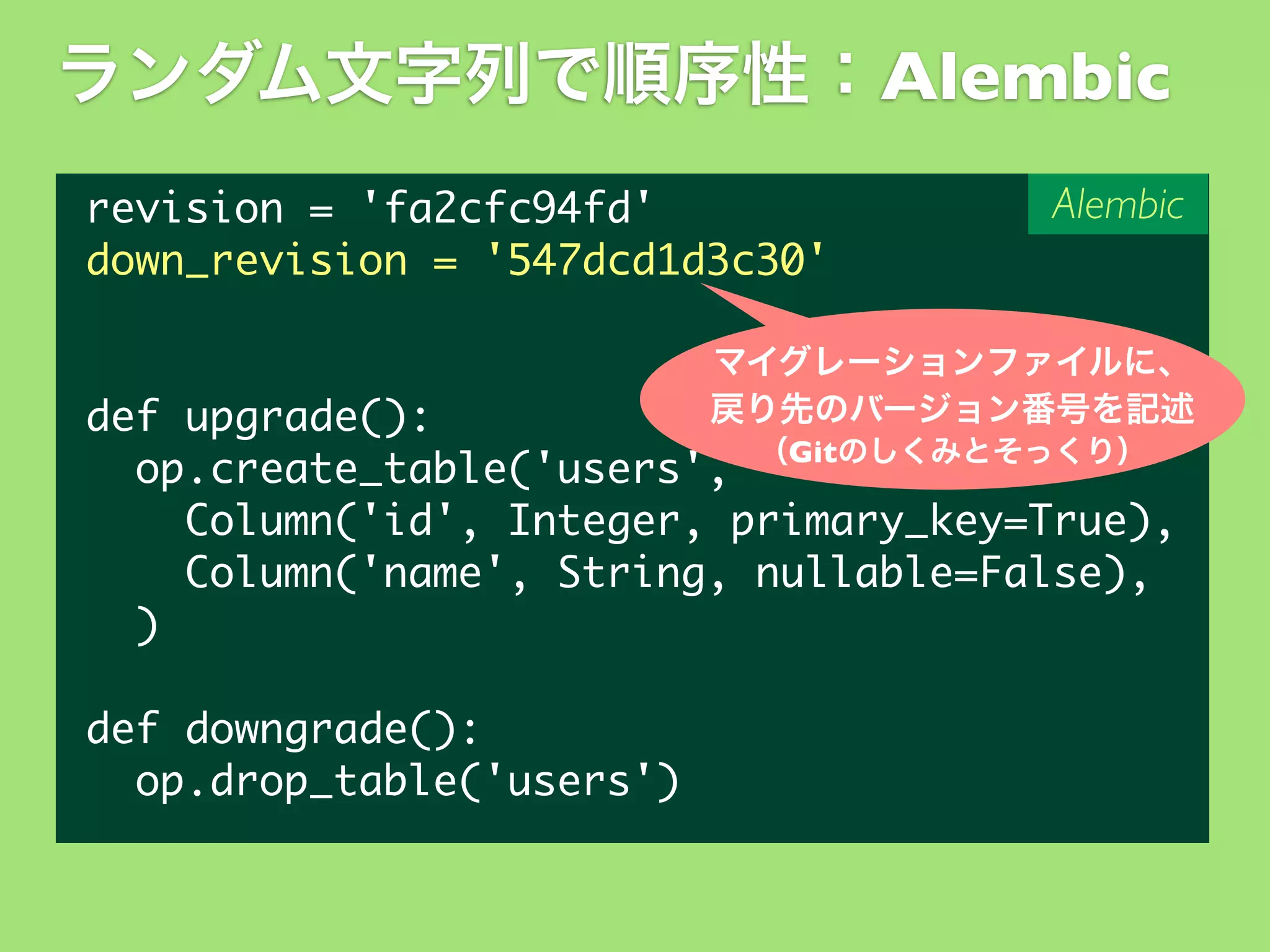 ランダム文字列で順序性：Alembic
revision	 =	 'fa2cfc94fd'
down_revision	 =	 '547dcd1d3c30'

Alembic

マイグレーションファイルに、
戻り先のバージョン番号を記述

def	 upgrade():
（Gitのしくみとそっくり）
	 	 op.create_table('users',
	 	 	 	 Column('id',	 Integer,	 primary_key=True),
	 	 	 	 Column('name',	 String,	 nullable=False),
	 	 )
def	 downgrade():
	 	 op.drop_table('users')

 