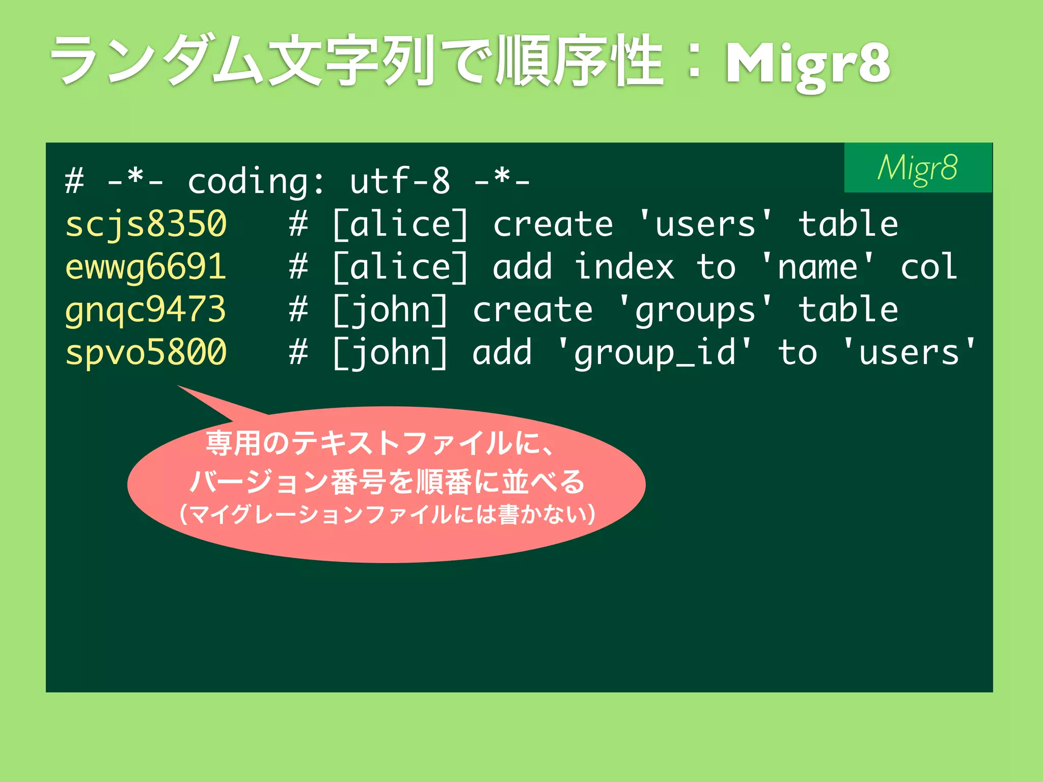 ランダム文字列で順序性：Migr8
Migr8
#	 -*-	 coding:	 utf-8	 -*scjs8350	 	 	 #	 [alice]	 create	 'users'	 table
ewwg6691	 	 	 #	 [alice]	 add	 index	 to	 'name'	 col
gnqc9473	 	 	 #	 [john]	 create	 'groups'	 table
spvo5800	 	 	 #	 [john]	 add	 'group_id'	 to	 'users'
専用のテキストファイルに、
バージョン番号を順番に並べる
（マイグレーションファイルには書かない）

 