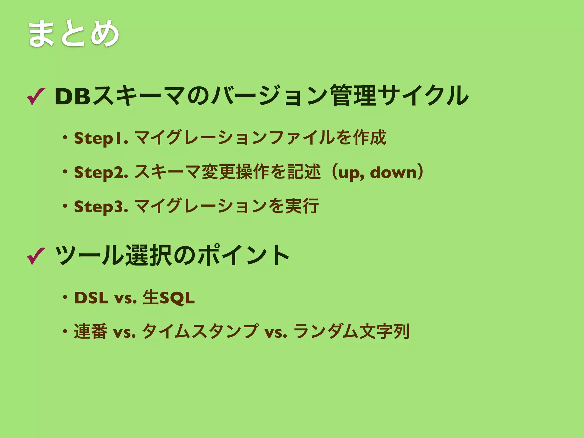 まとめ
✓ DBスキーマのバージョン管理サイクル
・Step1. マイグレーションファイルを作成
・Step2. スキーマ変更操作を記述（up, down）
・Step3. マイグレーションを実行

✓ ツール選択のポイント
・DSL vs. 生SQL
・連番 vs. タイムスタンプ vs. ランダム文字列

 