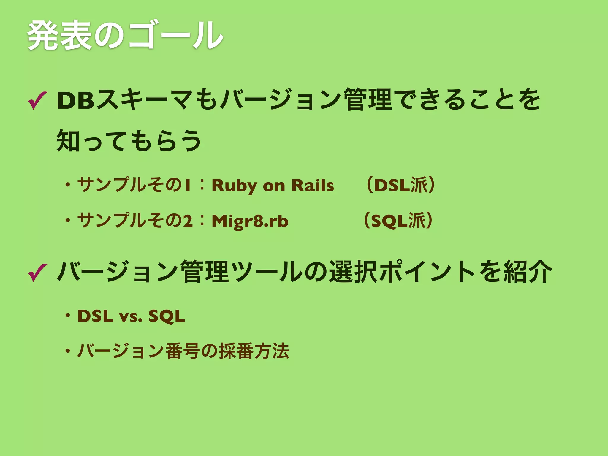 発表のゴール
✓ DBスキーマもバージョン管理できることを
知ってもらう
・サンプルその1：Ruby on Rails

（DSL派）

・サンプルその2：Migr8.rb    （SQL派）

✓ バージョン管理ツールの選択ポイントを紹介
・DSL vs. SQL 
・バージョン番号の採番方法

 