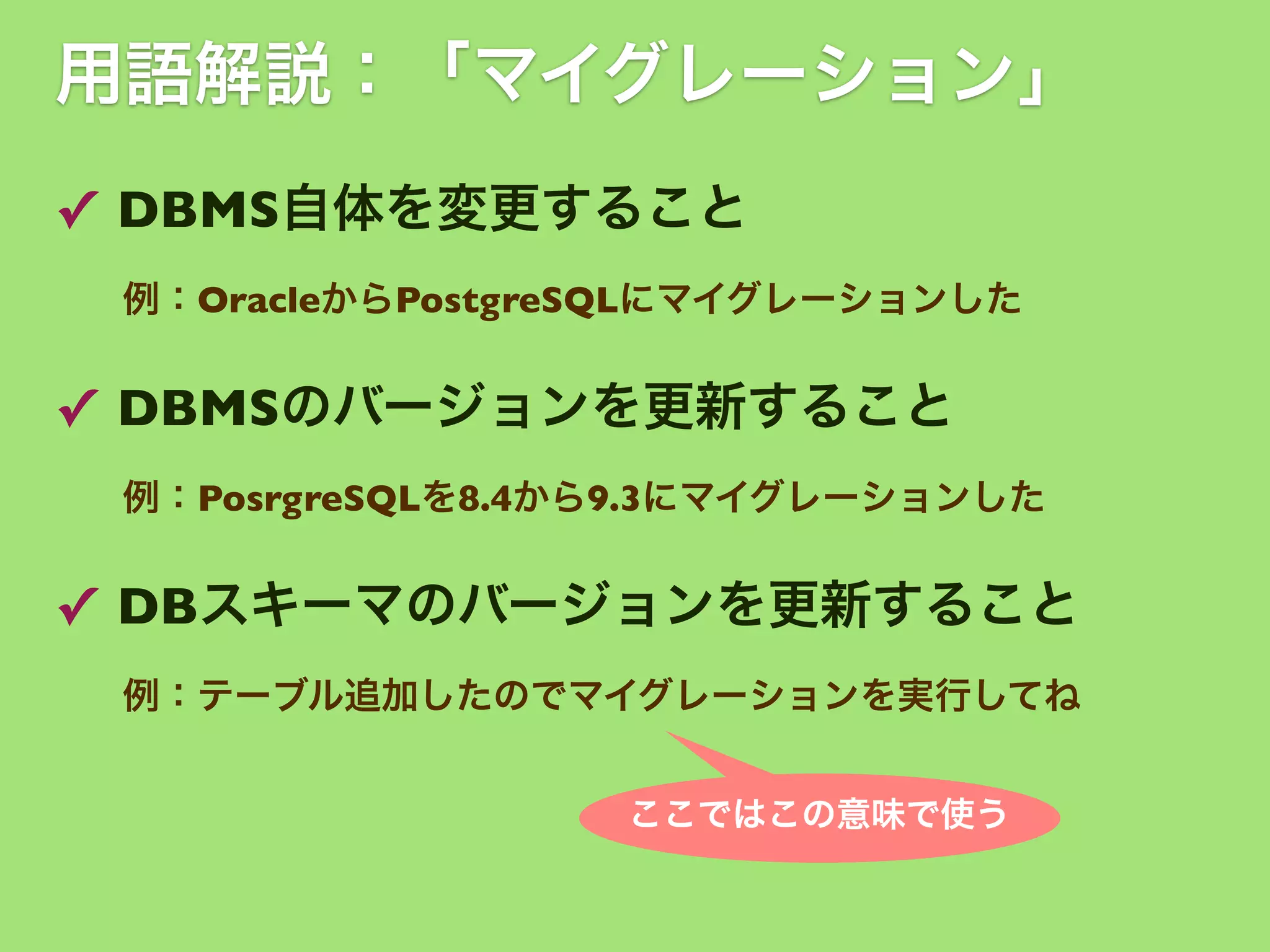 用語解説：「マイグレーション」
✓ DBMS自体を変更すること
例：OracleからPostgreSQLにマイグレーションした

✓ DBMSのバージョンを更新すること
例：PosrgreSQLを8.4から9.3にマイグレーションした

✓ DBスキーマのバージョンを更新すること
例：テーブル追加したのでマイグレーションを実行してね
ここではこの意味で使う

 
