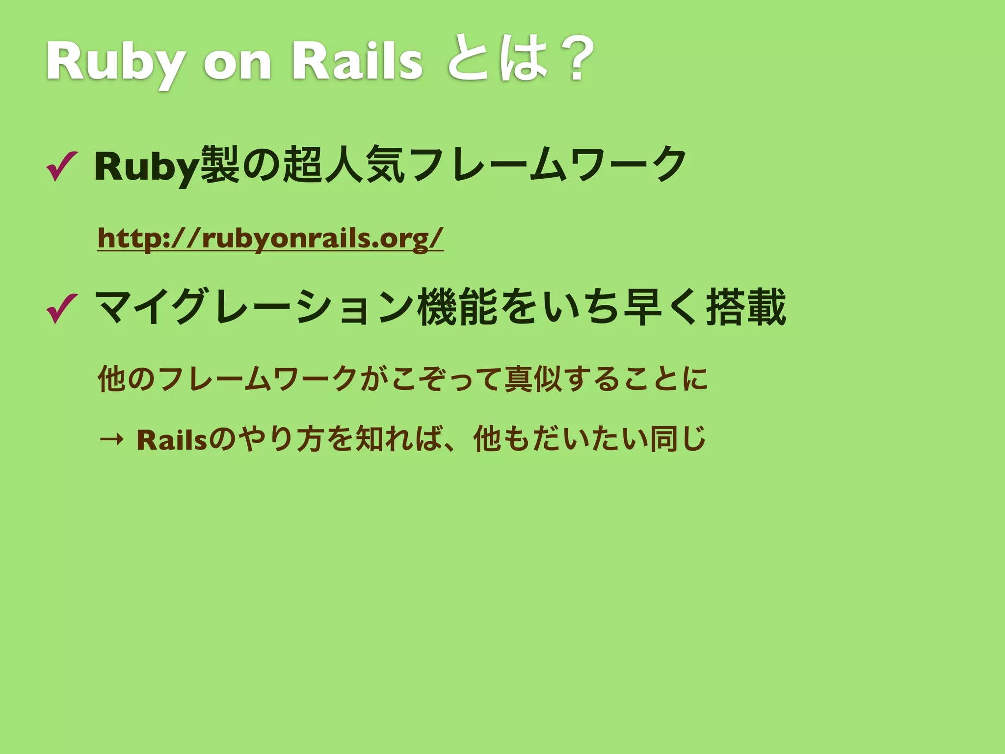 Ruby on Rails とは？
✓ Ruby製の超人気フレームワーク
http://rubyonrails.org/

✓ マイグレーション機能をいち早く搭載
他のフレームワークがこぞって真似することに
→ Railsのやり方を知れば、他もだいたい同じ

 