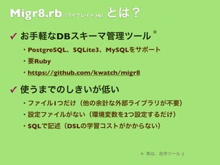 Migr8.rb

とは？

（マイグレイト.rb）

✓ お手軽なDBスキーマ管理ツール

※

・PostgreSQL、SQLite3、MySQLをサポート
・要Ruby
・https://github.com/kwatch/migr8

✓ 使うまでのしきいが低い
・ファイル1つだけ（他の余計な外部ライブラリが不要）
・設定ファイルがない（環境変数を2つ設定するだけ）
・SQLで記述（DSLの学習コストがかからない）

※ 実は、自作ツール :)

 