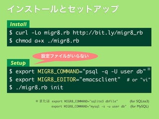 インストールとセットアップ
Install

$	 curl	 -Lo	 migr8.rb	 http://bit.ly/migr8_rb
$	 chmod	 a+x	 ./migr8.rb
設定ファイルがいらない

Setup
※

$	 export	 MIGR8_COMMAND="psql	 -q	 -U	 user	 db"
$	 export	 MIGR8_EDITOR="emacsclient"	 	 #	 or	 "vi"
$	 ./migr8.rb	 init
※ または export	 MIGR8_COMMAND="sqlite3	 dbfile"
(for SQLite3)
export	 MIGR8_COMMAND="mysql	 -s	 -u	 user	 db" (for MySQL)

 