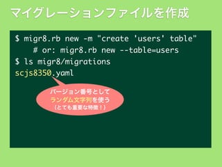 マイグレーションファイルを作成
$	 migr8.rb	 new	 -m	 "create	 'users'	 table"
	 	 	 	 #	 or:	 migr8.rb	 new	 --table=users
$	 ls	 migr8/migrations
scjs8350.yaml
バージョン番号として
ランダム文字列を使う
（とても重要な特徴！）

 