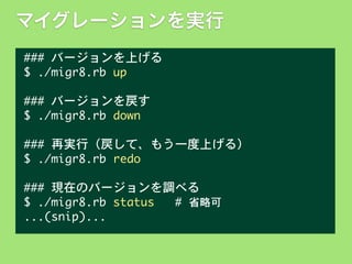 マイグレーションを実行
###	 バージョンを上げる
$	 ./migr8.rb	 up
###	 バージョンを戻す
$	 ./migr8.rb	 down
###	 再実行（戻して、もう一度上げる）
$	 ./migr8.rb	 redo
###	 現在のバージョンを調べる
$	 ./migr8.rb	 status	 	 	 #	 省略可
...(snip)...

 