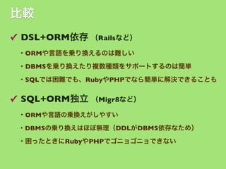 比較
✓ DSL+ORM依存 （Railsなど）
・ORMや言語を乗り換えるのは難しい
・DBMSを乗り換えたり複数種類をサポートするのは簡単
・SQLでは困難でも、RubyやPHPでなら簡単に解決できることも

✓ SQL+ORM独立 （Migr8など）
・ORMや言語の乗換えがしやすい
・DBMSの乗り換えはほぼ無理（DDLがDBMS依存なため）

・困ったときにRubyやPHPでゴニョゴニョできない

 