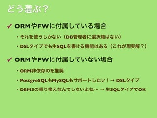 どう選ぶ？
✓ ORMやFWに付属している場合
・それを使うしかない（DB管理者に選択権はない）
・DSLタイプでも生SQLを書ける機能はある（これが現実解？）

✓ ORMやFWに付属していない場合
・ORM非依存のを推奨
・PostgreSQLもMySQLもサポートしたい！→ DSLタイプ
・DBMSの乗り換えなんてしないよね∼ → 生SQLタイプでOK

 