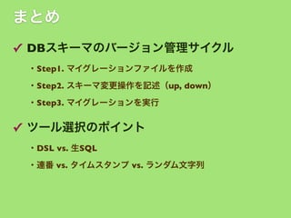 まとめ
✓ DBスキーマのバージョン管理サイクル
・Step1. マイグレーションファイルを作成
・Step2. スキーマ変更操作を記述（up, down）
・Step3. マイグレーションを実行

✓ ツール選択のポイント
・DSL vs. 生SQL
・連番 vs. タイムスタンプ vs. ランダム文字列

 