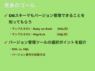 発表のゴール
✓ DBスキーマもバージョン管理できることを
知ってもらう
・サンプルその1：Ruby on Rails

（DSL派）

・サンプルその2：Migr8.rb    （SQL派）

✓ バージョン管理ツールの選択ポイントを紹介
・DSL vs. SQL 
・バージョン番号の採番方法

 