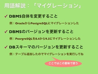 用語解説：「マイグレーション」
✓ DBMS自体を変更すること
例：OracleからPostgreSQLにマイグレーションした

✓ DBMSのバージョンを更新すること
例：PosrgreSQLを8.4から9.3にマイグレーションした

✓ DBスキーマのバージョンを更新すること
例：テーブル追加したのでマイグレーションを実行してね
ここではこの意味で使う

 