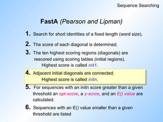 FastA (Pearson and Lipman)
Sequence Searching
1. Search for short identities of a fixed length (word size).
2. The score of each diagonal is determined.
3. The ten highest scoring regions (diagonals) are
rescored using scoring tables (initial regions).
Highest score is called init1.
4. Adjacent initial diagonals are connected.
Highest score is called initn.
5. For sequences with an initn score greater than a given
threshold an opt-score, a z-score, and an E() value are
calculated.
6. Sequences with an E() value smaller than a given
threshold are listed
 