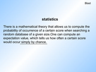 There is a mathematical theory that allows us to compute the
probability of occurrence of a certain score when searching a
random database of a given size.One can compute an
expectation value, which tells us how often a certain score
would occur simply by chance.
Blast
statistics
 