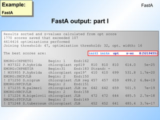 FastA output: part I
FastA
Example:
FastA
Results sorted and z-values calculated from opt score
1770 scores saved that exceeded 107
4614416 optimizations performed
Joining threshold: 47, optimization threshold: 32, opt. width: 16
The best scores are: init1 initn opt z-sc E(5219455)
EMORG:CHPHET01 Begin: 1 End:162
! M37322 P.hybrida chloroplast rpS19 810 810 810 614.0 5e-25
EMORG:CHPHETIR Begin:31 End:183 Strand: -
! M35955 P.hybrida chloroplast rps19' 410 410 699 531.8 1.7e-20
EMORG:SNCPJLB Begin: 2 End:150
! Z71250 S.nigrum chloroplast JLB reg 457 457 659 499.2 6.8e-19
EMORG:NPCPJLB Begin: 2 End:151
! Z71235 N.palmeri chloroplast JLB re 642 642 659 501.5 7e-19
EMORG:NBCPJLB Begin: 2 End:158
! Z71226 N.bigelovii chloroplast JLB 472 472 644 485.5 2.7e-18
EMORG:STCPJLB Begin: 2 End:149
! Z71248 S.tuberosum chloroplast JLB 452 452 641 485.4 3.7e-17
 