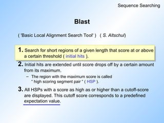 Blast
( 'Basic Local Alignment Search Tool' ) ( S. Altschul)
1. Search for short regions of a given length that score at or above
a certain threshold ( initial hits ).
2. Initial hits are extended until score drops off by a certain amount
from its maximum.
– The region with the maximum score is called
“ high scoring segment pair “ ( HSP ).
3. All HSPs with a score as high as or higher than a cutoff-score
are displayed. This cutoff score corresponds to a predefined
expectation value.
Sequence Searching
 