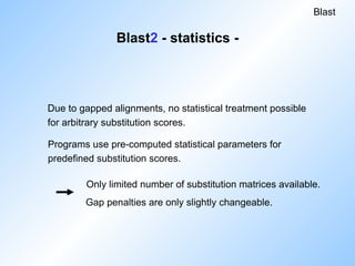Programs use pre-computed statistical parameters for
predefined substitution scores.
Only limited number of substitution matrices available.
Gap penalties are only slightly changeable.
Blast
Due to gapped alignments, no statistical treatment possible
for arbitrary substitution scores.
Blast2 - statistics -
 