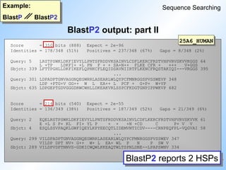 BlastP2 output: part II
Example:
BlastP BlastP2
Sequence Searching
BlastP2 reports 2 HSPs
25A6_HUMAN
Score = 350 bits (888) Expect = 2e-96
Identities = 178/348 (51%) Positives = 237/348 (67%) Gaps = 8/348 (2%)
Query: 5 LRSTPSWKLDKFIEVYLLPNTSFRDDVKSAINVLCDFLKERCFRDTVHPVRVSKVVKGGS 64
L +TP LDKFI+ +L PN F + + SA+N++ FLKE CFR + +++ V+GGS
Sbjct: 339 LFTTPGHLLDKFIKEFLQPNKCFLEQIDSAVNIIRTFLKENCFRQSTAKIQI---VRGGS 395
...
Query: 301 LDPADPTGNVAGGNQEGWRRLASEARLWLQYPCFMNRGGSPVSSWEVP 348
LDP +PTG+V GG++ W L EA++ L PCF + G+P+ W+VP
Sbjct: 635 LDPGEPTGDVGGGDRWCWHLLDKEAKVRLSSPCFKDGTGNPIPPWKVP 682
Score = 214 bits (540) Expect = 2e-55
Identities = 136/349 (38%) Positives = 187/349 (52%) Gaps = 21/349 (6%)
Query: 2 EQELRSTPSWKLDKFIEVYLLPNTSFRDDVKSAINVLCDFLKERCFRDTVHPVRVSKVVK 61
E +L S P+ KL FI+ YL P + + +N +CD C P+ V V
Sbjct: 4 ESQLSSVPAQKLGWFIQEYLKPYEECQTLIDEMVNTICDV----CRNPEQFPL-VQGVAI 58
...
Query: 299 VILDPADPTGNVAGGNQEGWRRLASEARLWLQYPCFMNRGGSPVSSWEV 347
VILDP DPT NV+ G++ W+ L EA+ WL P N P SW V
Sbjct: 289 VILDPVDPTNNVS-GDKICWQWLKKEAQTWLTSPNLDNE--LPAPSWNV 334
 